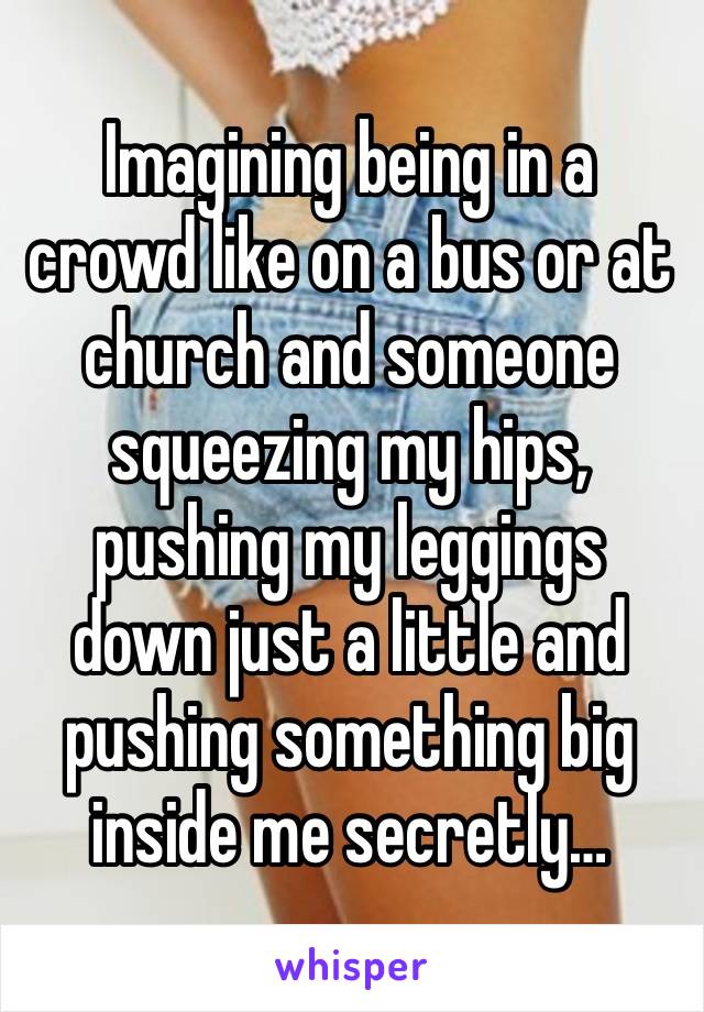 Imagining being in a crowd like on a bus or at church and someone squeezing my hips, pushing my leggings down just a little and pushing something big inside me secretly…