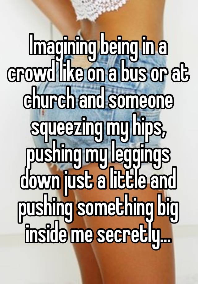 Imagining being in a crowd like on a bus or at church and someone squeezing my hips, pushing my leggings down just a little and pushing something big inside me secretly…