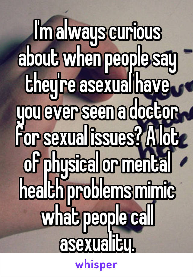 I'm always curious about when people say they're asexual have you ever seen a doctor for sexual issues? A lot of physical or mental health problems mimic what people call asexuality.