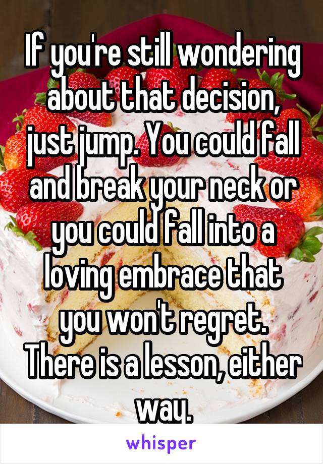 If you're still wondering about that decision, just jump. You could fall and break your neck or you could fall into a loving embrace that you won't regret. There is a lesson, either way.