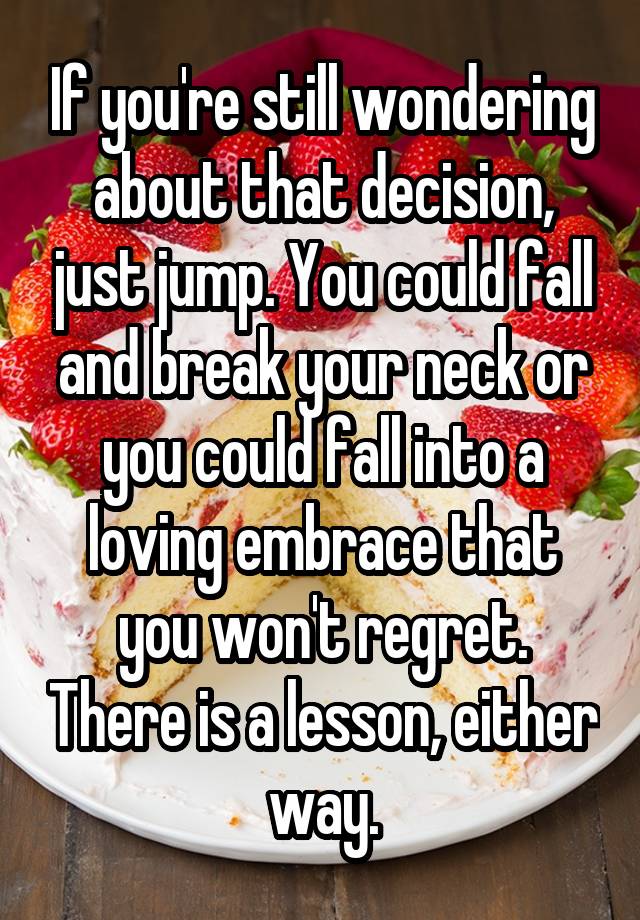 If you're still wondering about that decision, just jump. You could fall and break your neck or you could fall into a loving embrace that you won't regret. There is a lesson, either way.