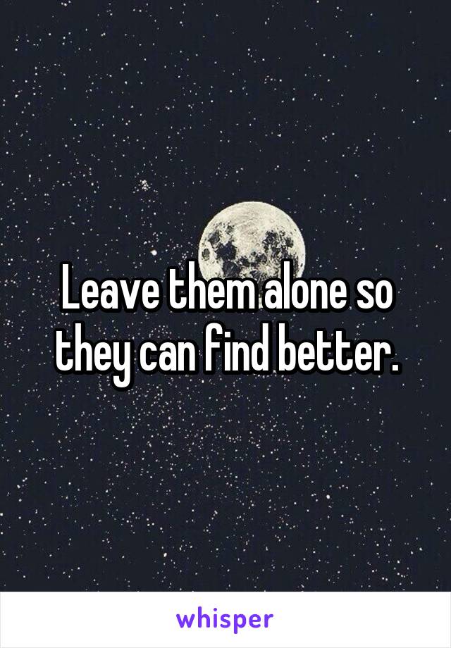 Leave them alone so they can find better.