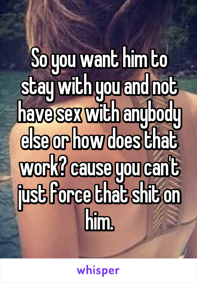 So you want him to stay with you and not have sex with anybody else or how does that work? cause you can't just force that shit on him.