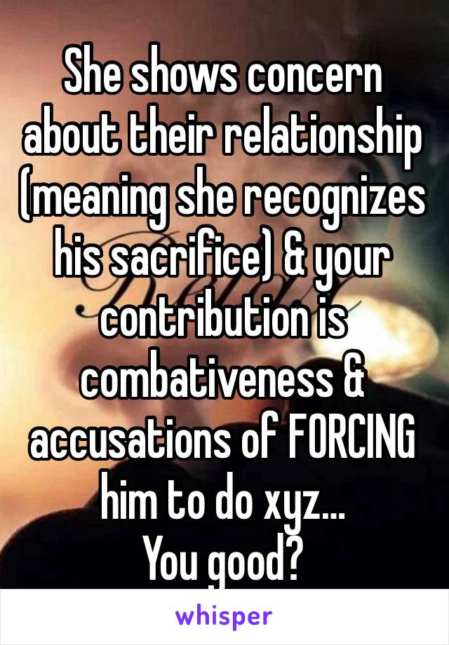 She shows concern about their relationship (meaning she recognizes his sacrifice) & your contribution is combativeness & accusations of FORCING him to do xyz…
You good?