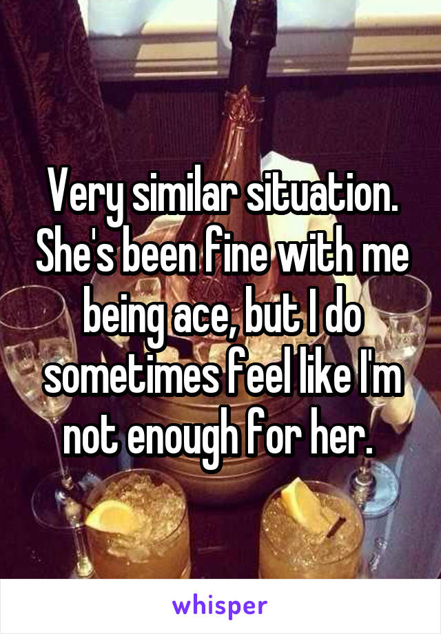 Very similar situation. She's been fine with me being ace, but I do sometimes feel like I'm not enough for her. 