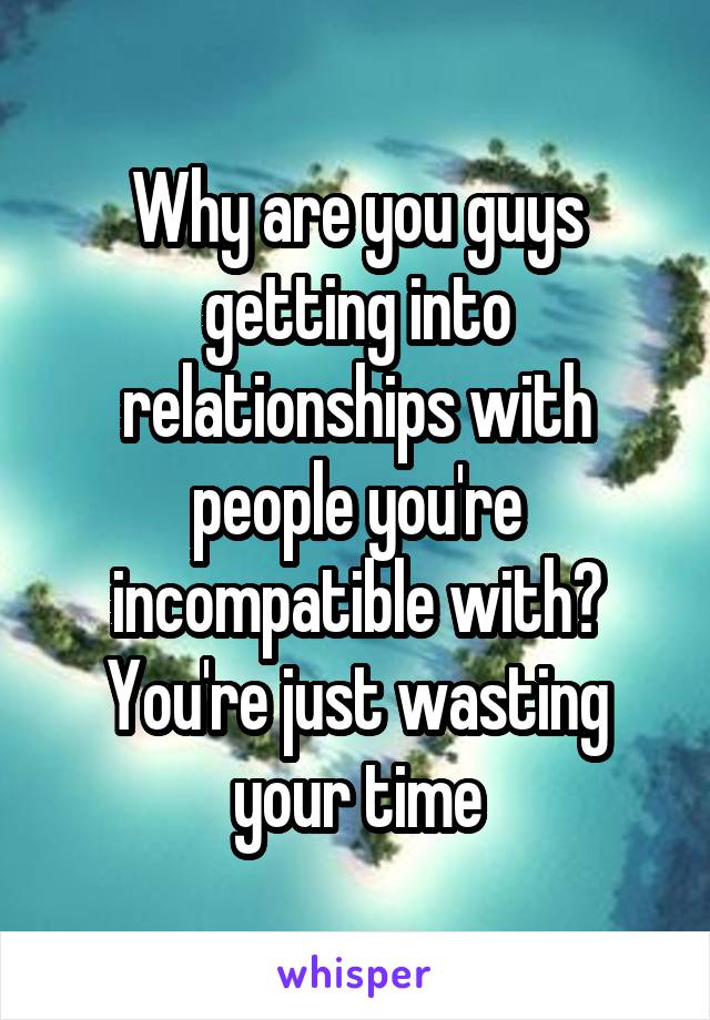 Why are you guys getting into relationships with people you're incompatible with? You're just wasting your time