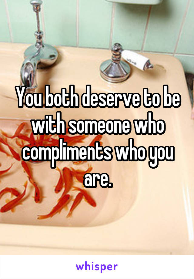 You both deserve to be with someone who compliments who you are.