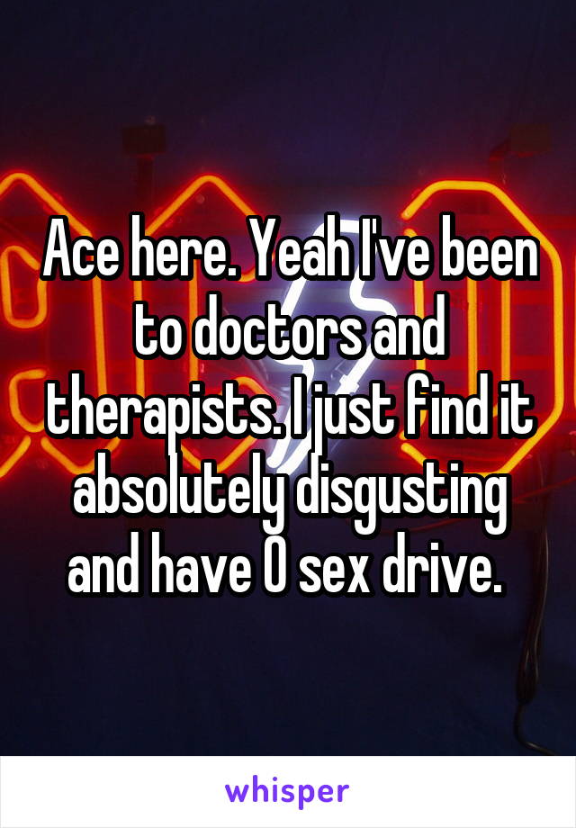 Ace here. Yeah I've been to doctors and therapists. I just find it absolutely disgusting and have 0 sex drive. 