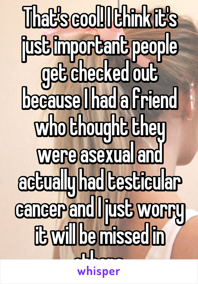 That's cool! I think it's just important people get checked out because I had a friend who thought they were asexual and actually had testicular cancer and I just worry it will be missed in others.