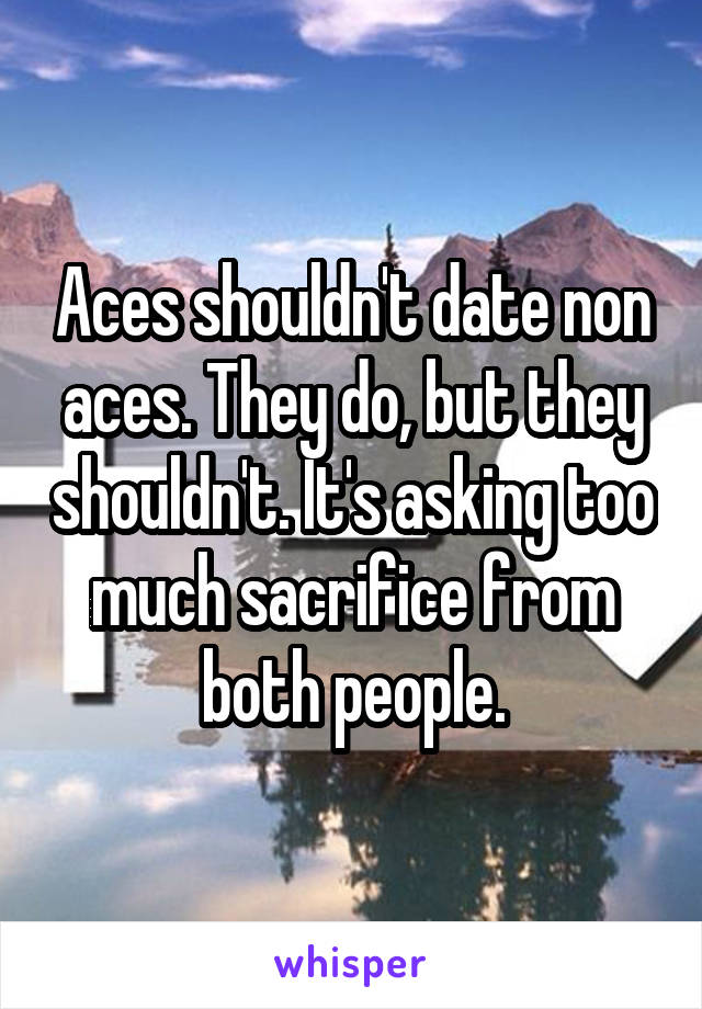 Aces shouldn't date non aces. They do, but they shouldn't. It's asking too much sacrifice from both people.