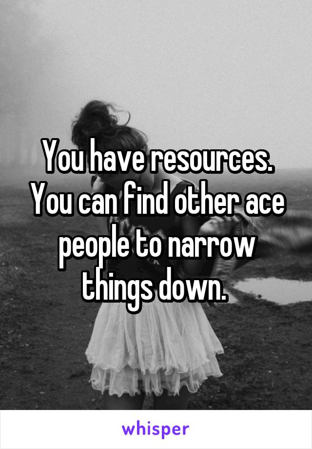 You have resources. You can find other ace people to narrow things down. 