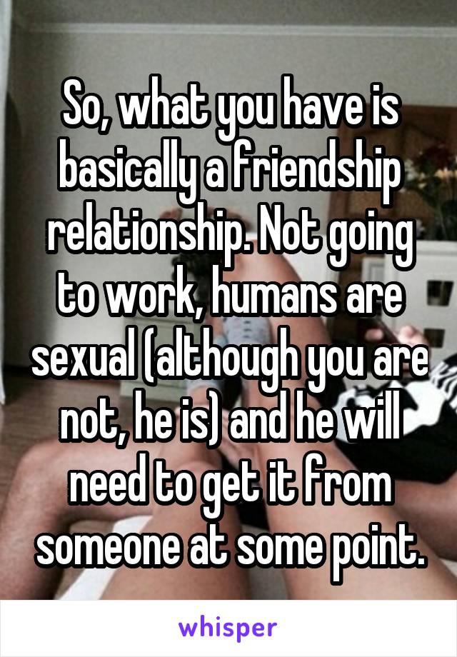 So, what you have is basically a friendship relationship. Not going to work, humans are sexual (although you are not, he is) and he will need to get it from someone at some point.