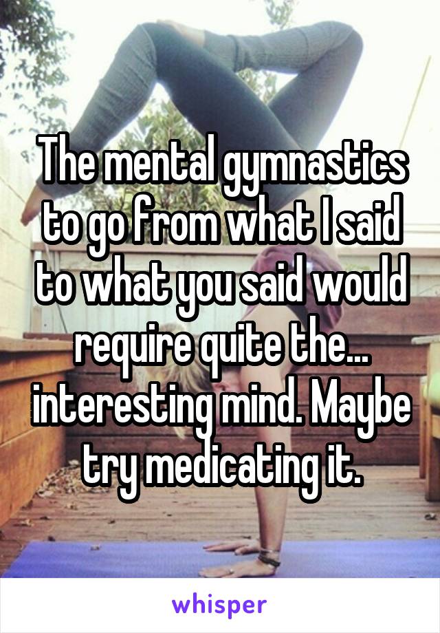 The mental gymnastics to go from what I said to what you said would require quite the... interesting mind. Maybe try medicating it.