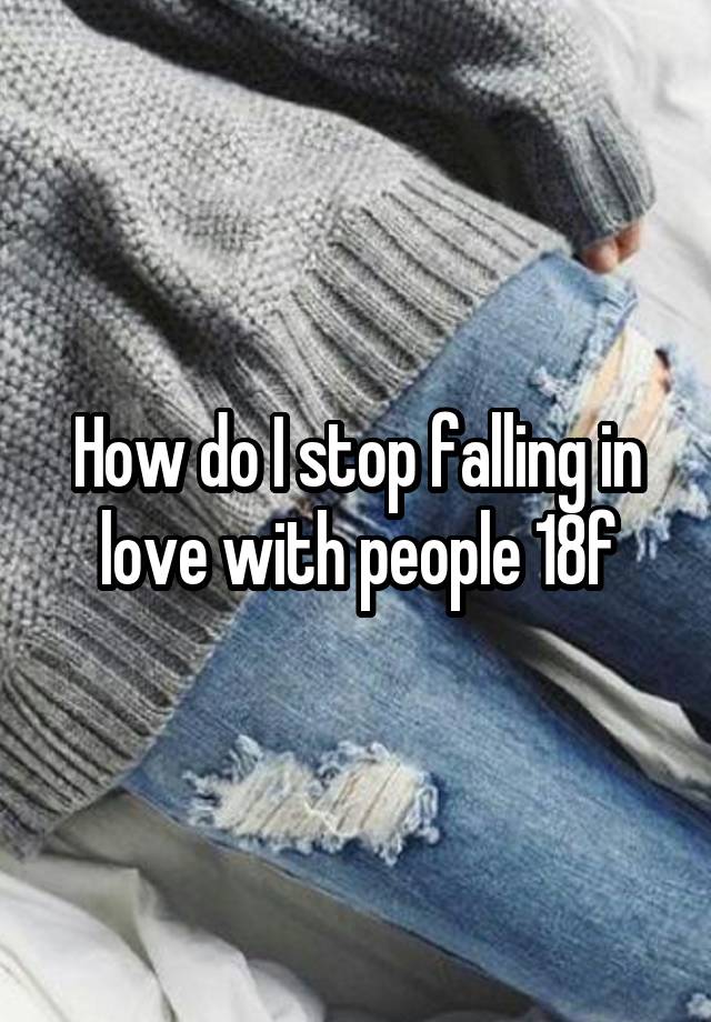 How do I stop falling in love with people 18f