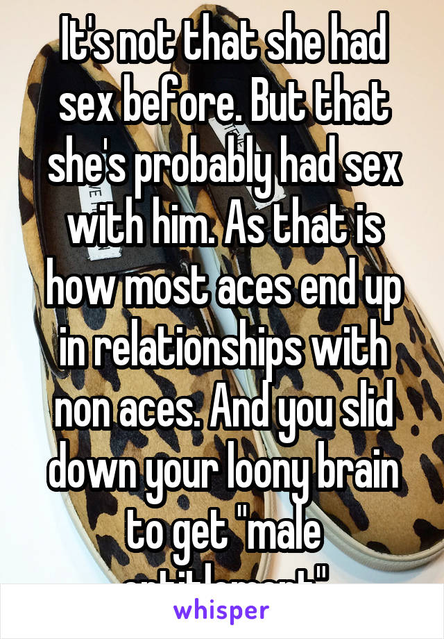 It's not that she had sex before. But that she's probably had sex with him. As that is how most aces end up in relationships with non aces. And you slid down your loony brain to get "male entitlement"