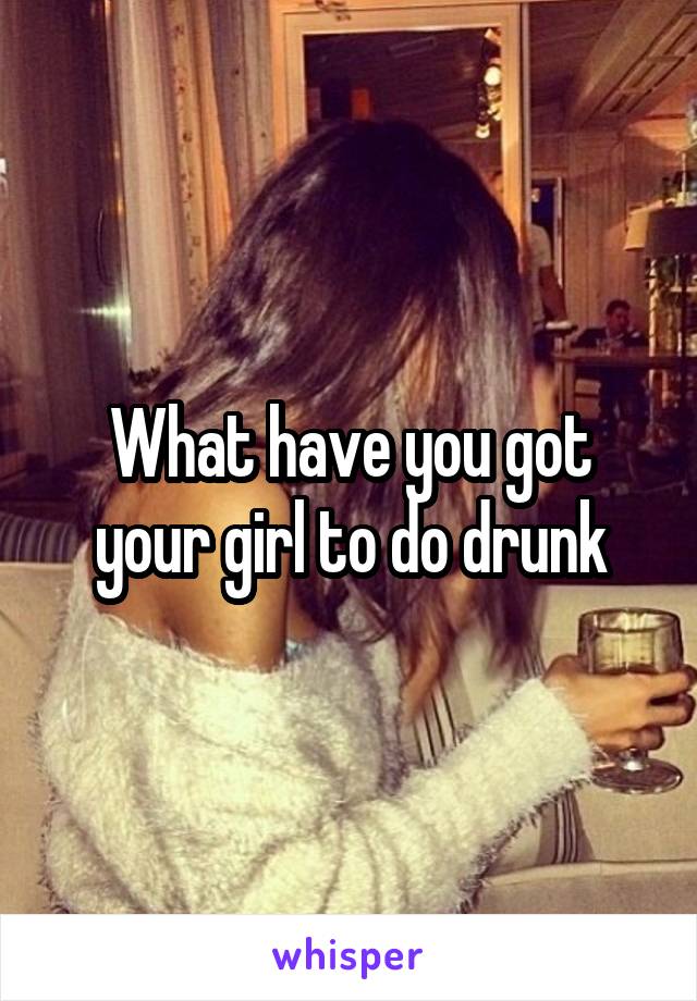 What have you got your girl to do drunk