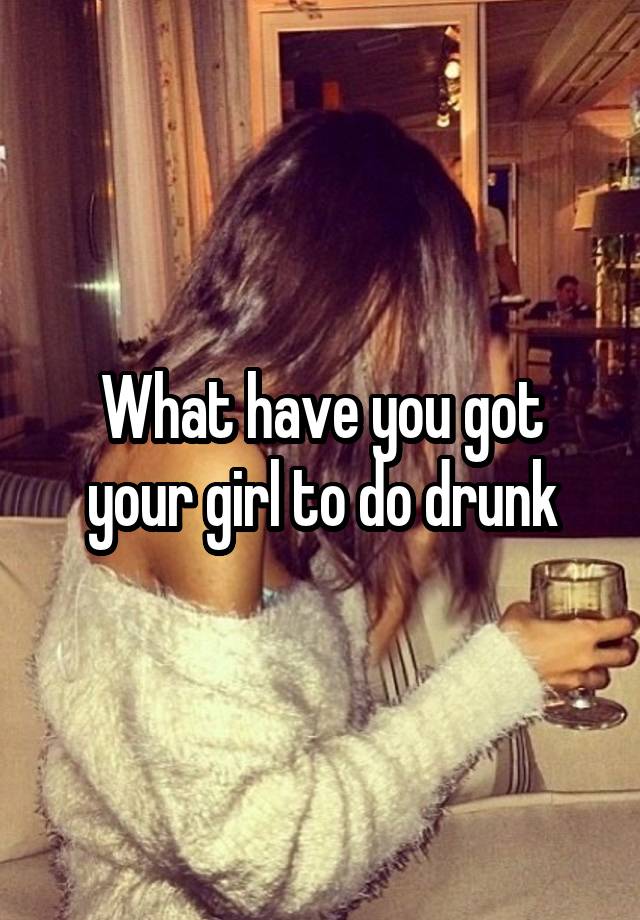 What have you got your girl to do drunk