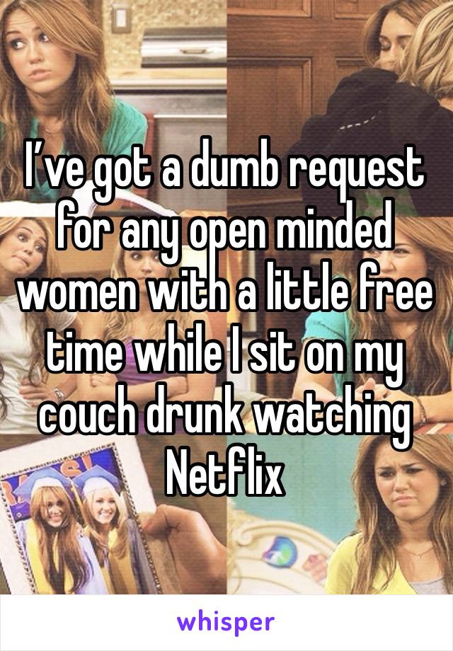 I’ve got a dumb request for any open minded women with a little free time while I sit on my couch drunk watching Netflix 