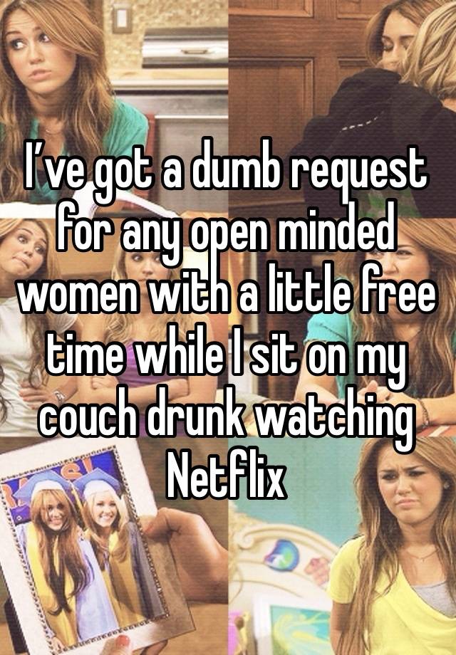 I’ve got a dumb request for any open minded women with a little free time while I sit on my couch drunk watching Netflix 