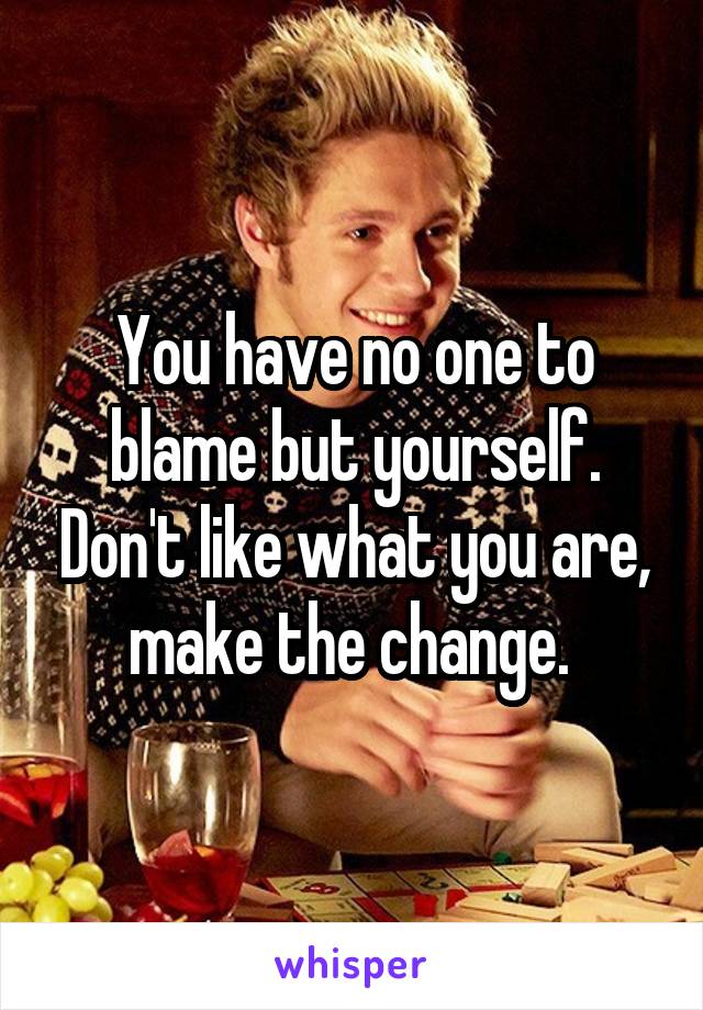 You have no one to blame but yourself. Don't like what you are, make the change. 