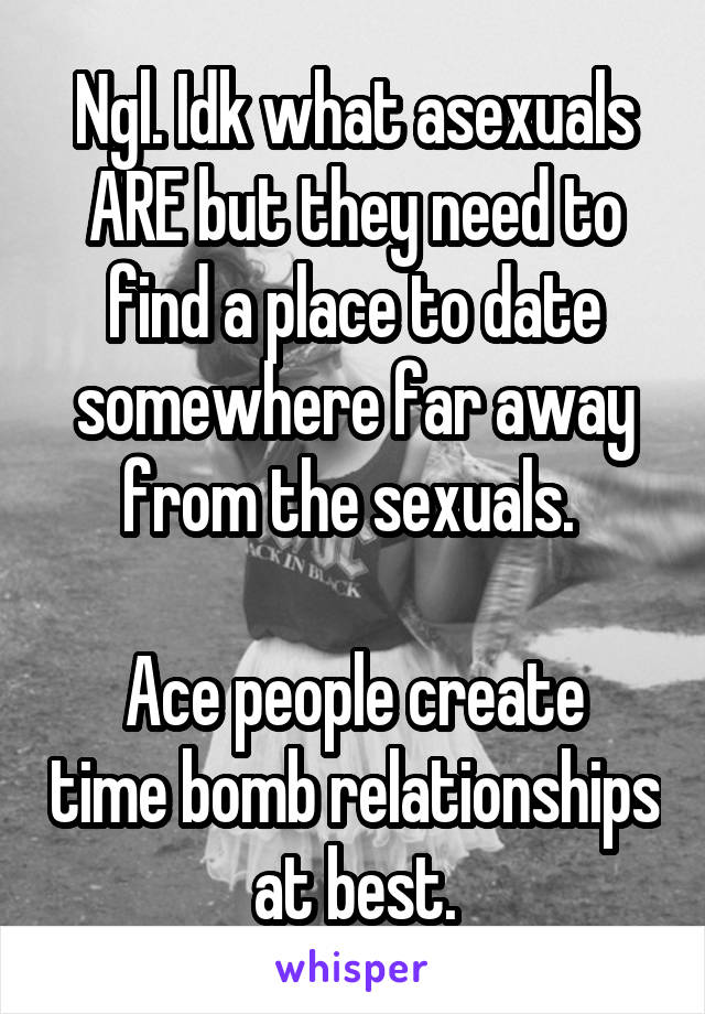 Ngl. Idk what asexuals ARE but they need to find a place to date somewhere far away from the sexuals. 

Ace people create time bomb relationships at best.