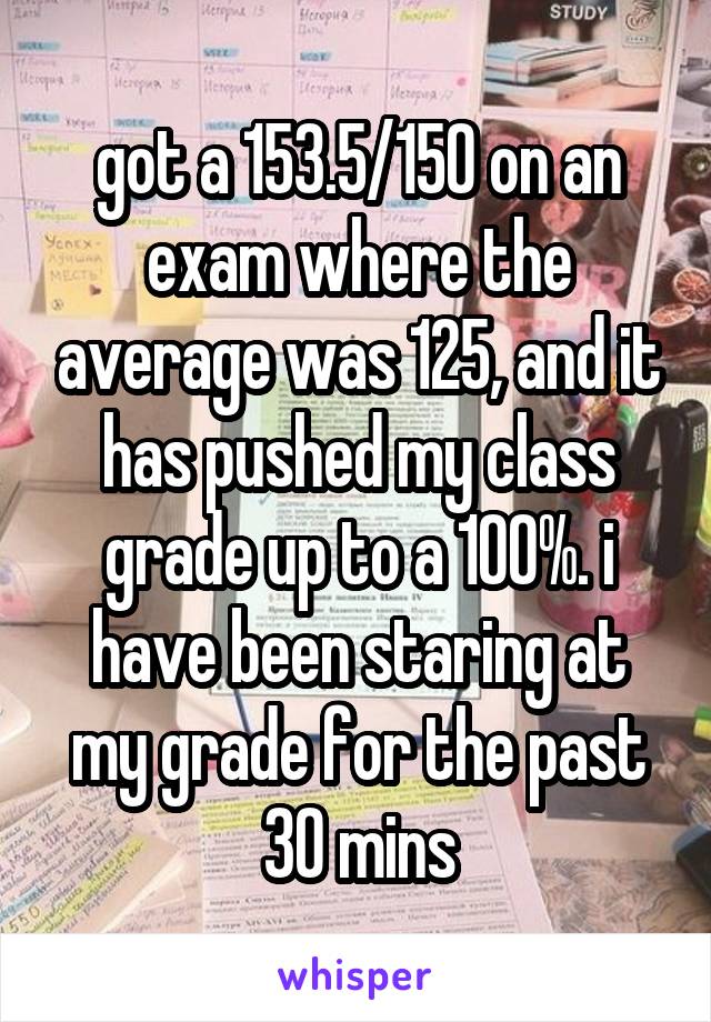 got a 153.5/150 on an exam where the average was 125, and it has pushed my class grade up to a 100%. i have been staring at my grade for the past 30 mins