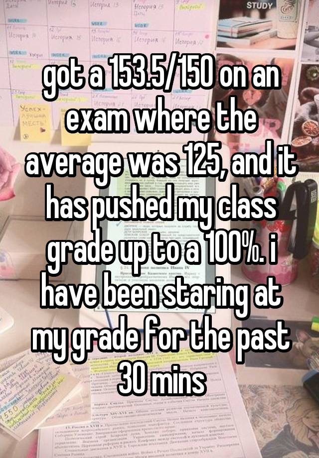 got a 153.5/150 on an exam where the average was 125, and it has pushed my class grade up to a 100%. i have been staring at my grade for the past 30 mins