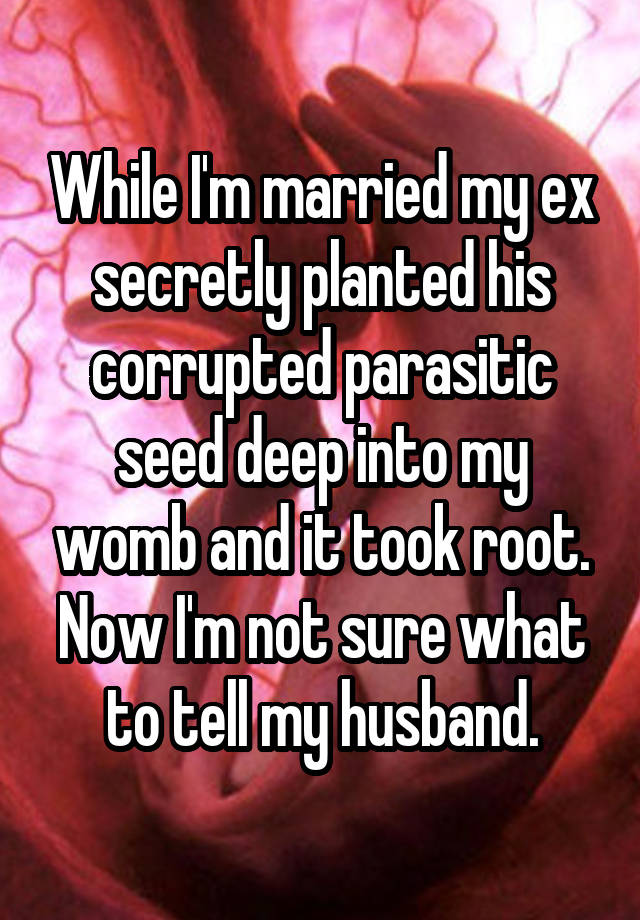 While I'm married my ex secretly planted his corrupted parasitic seed deep into my womb and it took root. Now I'm not sure what to tell my husband.