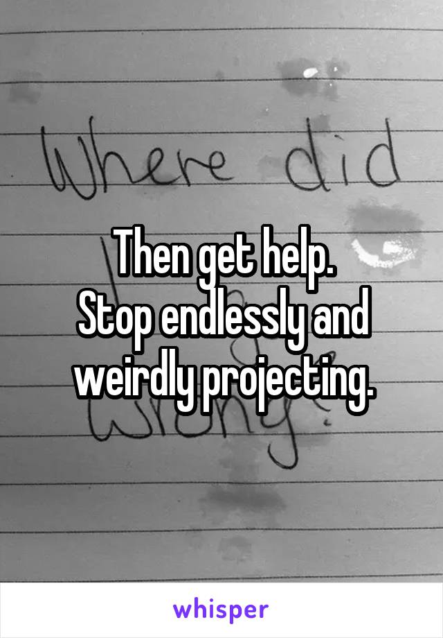 Then get help.
Stop endlessly and weirdly projecting.