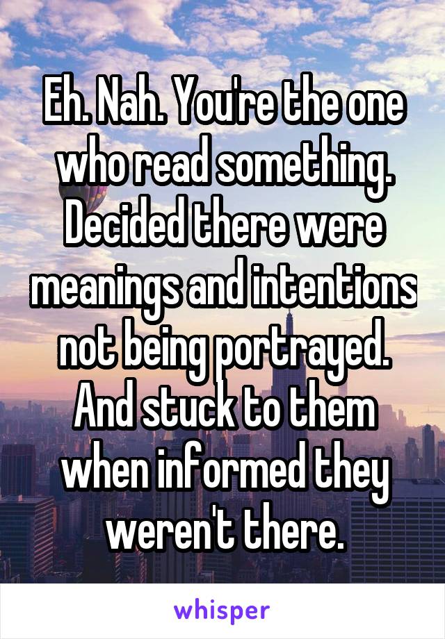 Eh. Nah. You're the one who read something. Decided there were meanings and intentions not being portrayed. And stuck to them when informed they weren't there.