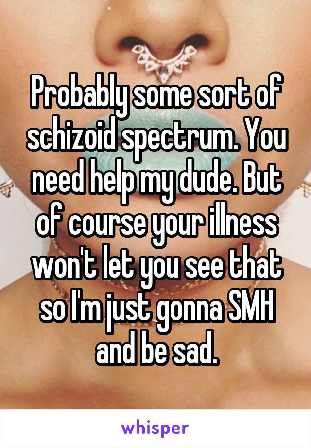 Probably some sort of schizoid spectrum. You need help my dude. But of course your illness won't let you see that so I'm just gonna SMH and be sad.