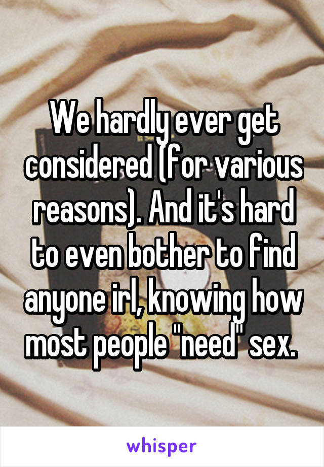 We hardly ever get considered (for various reasons). And it's hard to even bother to find anyone irl, knowing how most people "need" sex. 