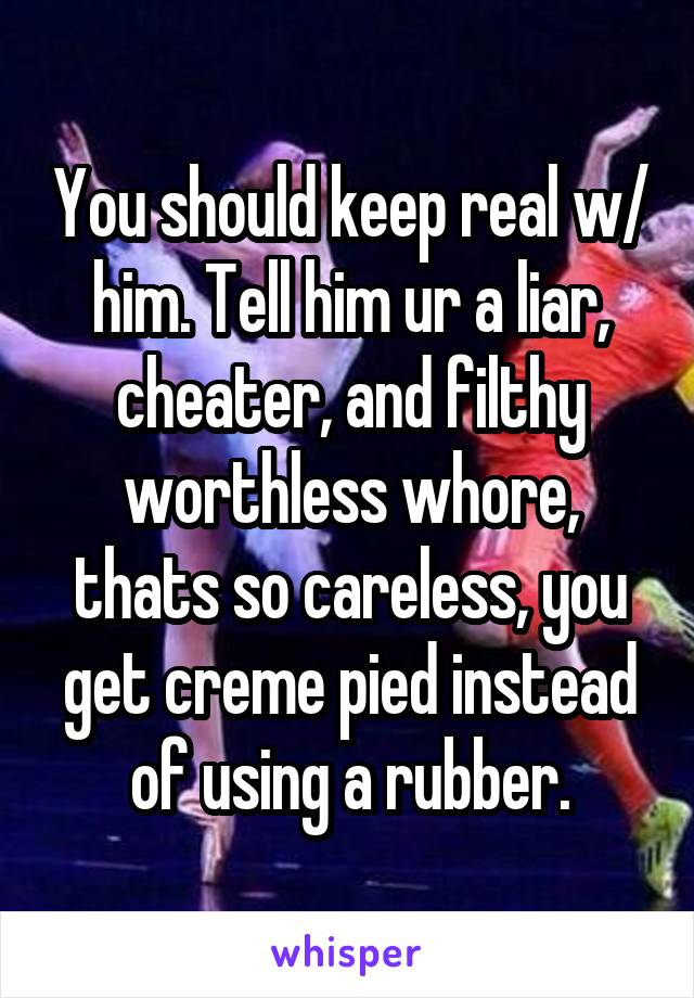 You should keep real w/ him. Tell him ur a liar, cheater, and filthy worthless whore, thats so careless, you get creme pied instead of using a rubber.