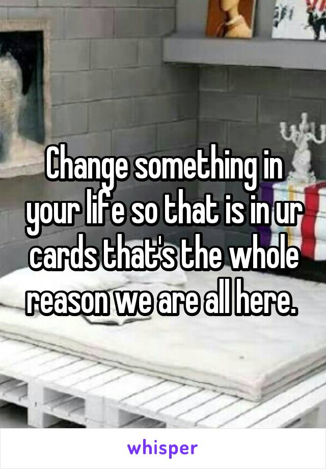 Change something in your life so that is in ur cards that's the whole reason we are all here. 