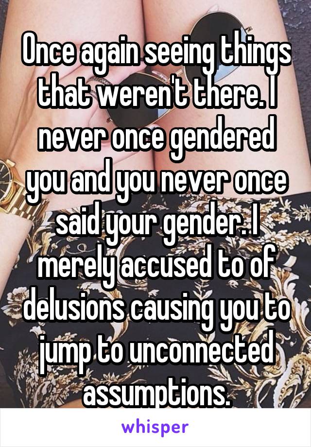 Once again seeing things that weren't there. I never once gendered you and you never once said your gender. I merely accused to of delusions causing you to jump to unconnected assumptions.