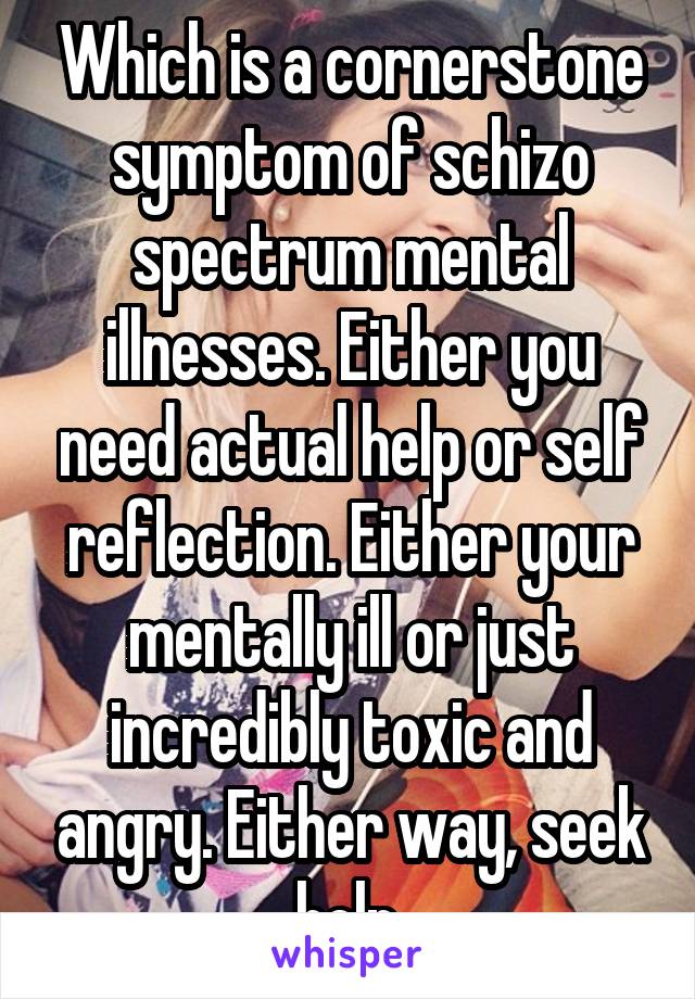 Which is a cornerstone symptom of schizo spectrum mental illnesses. Either you need actual help or self reflection. Either your mentally ill or just incredibly toxic and angry. Either way, seek help.