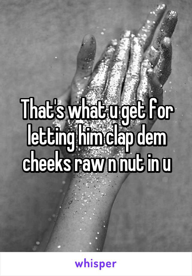 That's what u get for letting him clap dem cheeks raw n nut in u