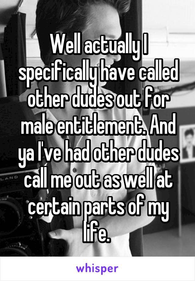 Well actually I specifically have called other dudes out for male entitlement. And ya I've had other dudes call me out as well at certain parts of my life. 