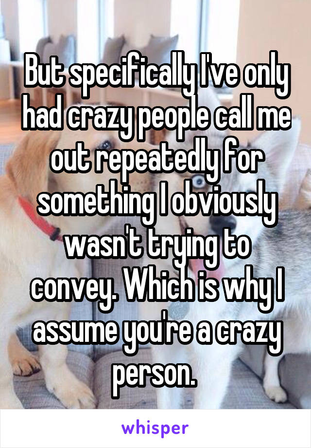 But specifically I've only had crazy people call me out repeatedly for something I obviously wasn't trying to convey. Which is why I assume you're a crazy person. 