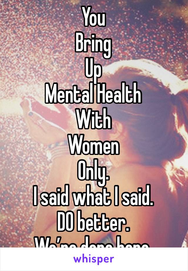 You 
Bring 
Up
Mental Health
With
Women
Only.
I said what I said.
DO better.
We’re done here.