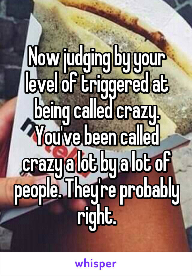 Now judging by your level of triggered at being called crazy. You've been called crazy a lot by a lot of people. They're probably right.