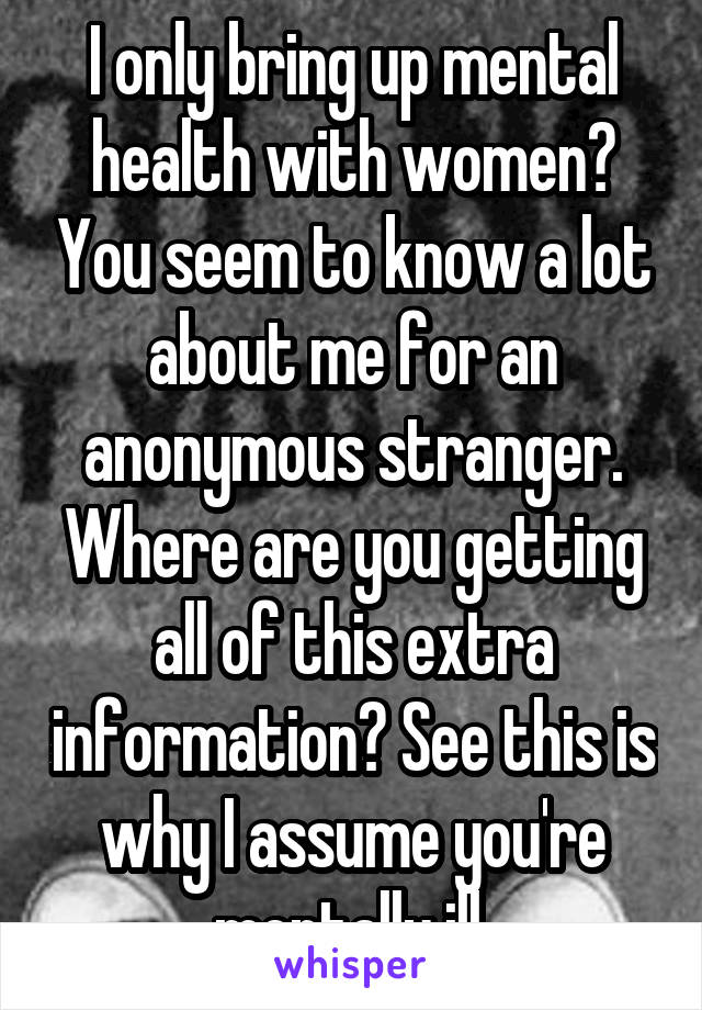 I only bring up mental health with women? You seem to know a lot about me for an anonymous stranger. Where are you getting all of this extra information? See this is why I assume you're mentally ill.