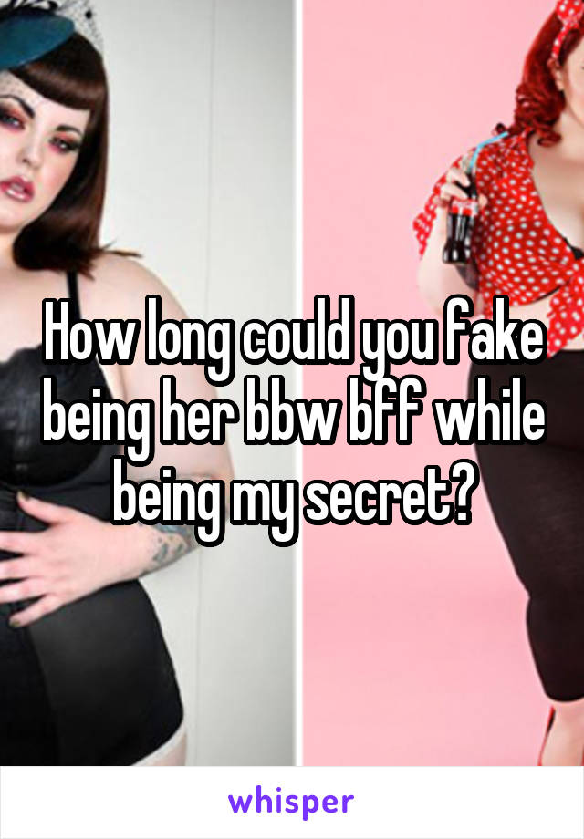 How long could you fake being her bbw bff while being my secret?