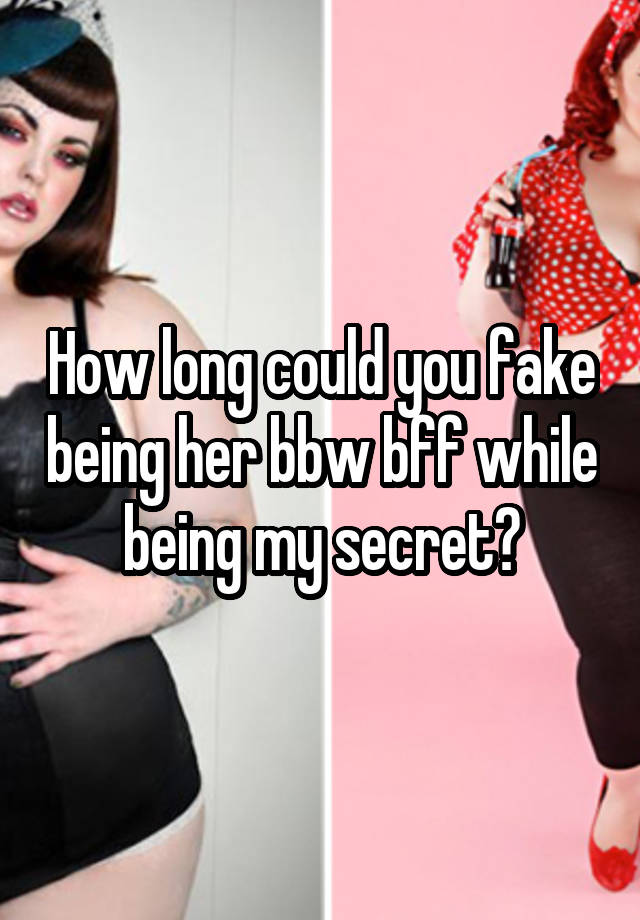 How long could you fake being her bbw bff while being my secret?