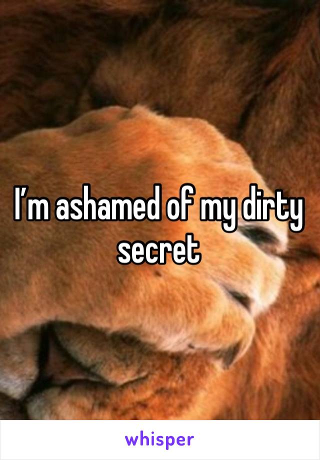 I’m ashamed of my dirty secret 