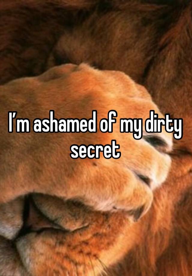 I’m ashamed of my dirty secret 