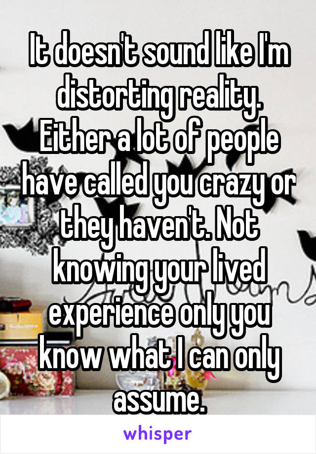 It doesn't sound like I'm distorting reality. Either a lot of people have called you crazy or they haven't. Not knowing your lived experience only you know what I can only assume.