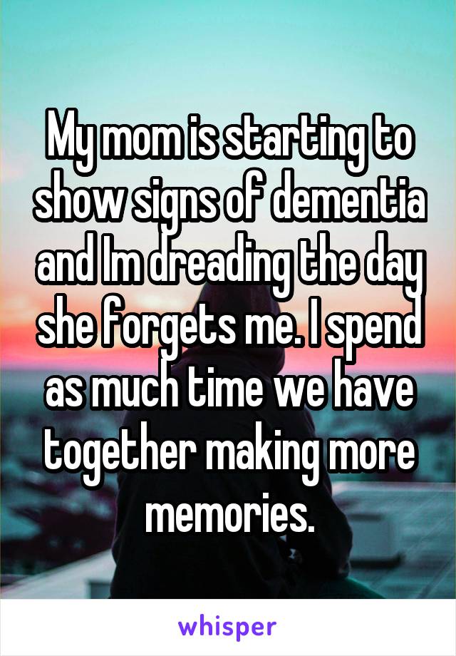 My mom is starting to show signs of dementia and Im dreading the day she forgets me. I spend as much time we have together making more memories.