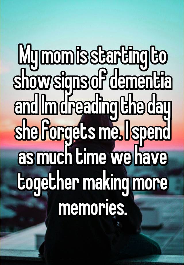 My mom is starting to show signs of dementia and Im dreading the day she forgets me. I spend as much time we have together making more memories.