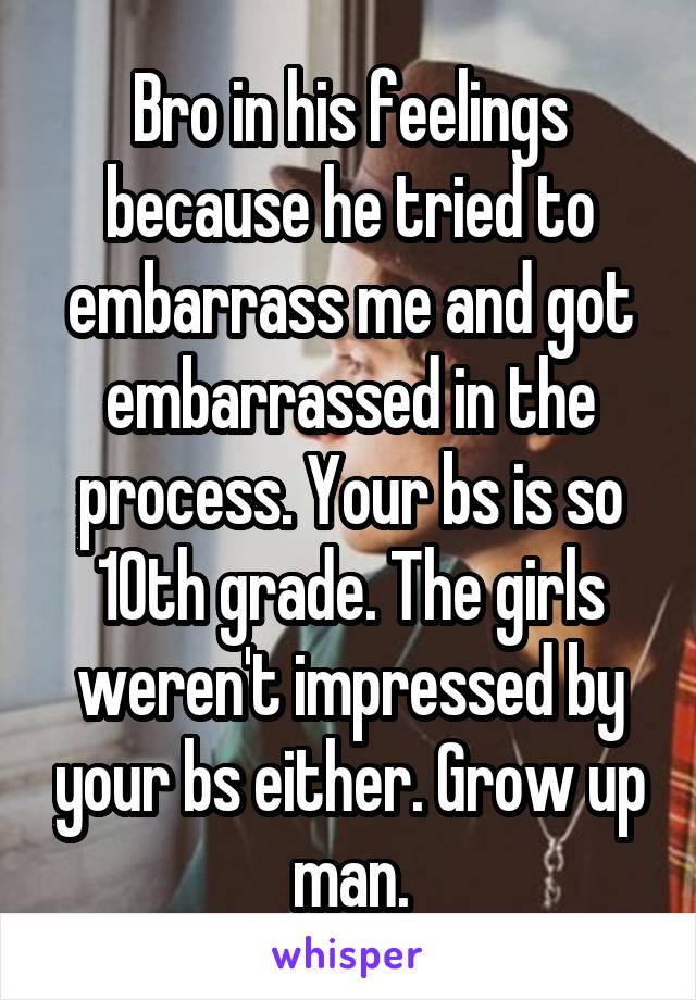 Bro in his feelings because he tried to embarrass me and got embarrassed in the process. Your bs is so 10th grade. The girls weren't impressed by your bs either. Grow up man.